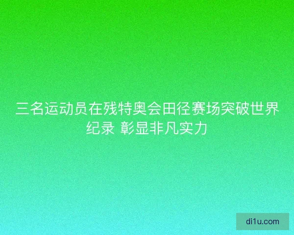 三名运动员在残特奥会田径赛场突破世界纪录 彰显非凡实力