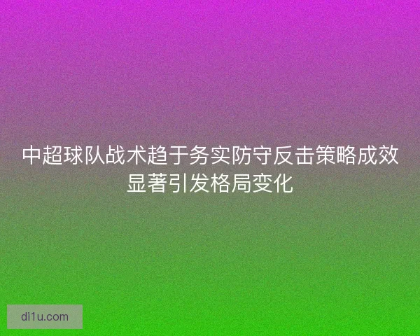 中超球队战术趋于务实防守反击策略成效显著引发格局变化