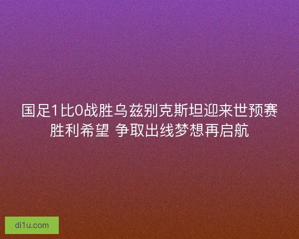 国足1比0战胜乌兹别克斯坦迎来世预赛胜利希望 争取出线梦想再启航 国足1比0战胜乌兹别克斯坦迎来世预赛胜利希望 争取出线梦想再启航