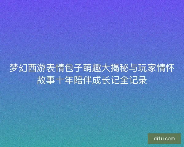 梦幻西游表情包子萌趣大揭秘与玩家情怀故事十年陪伴成长记全记录