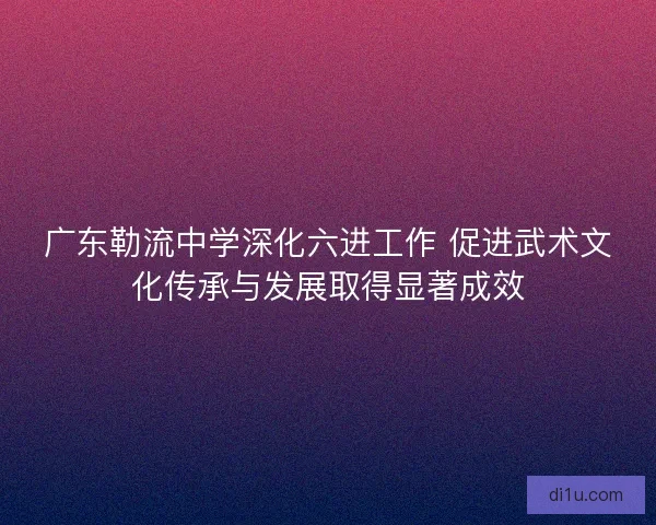 广东勒流中学深化六进工作 促进武术文化传承与发展取得显著成效 广东勒流中学深化六进工作 促进武术文化传承与发展取得显著成效