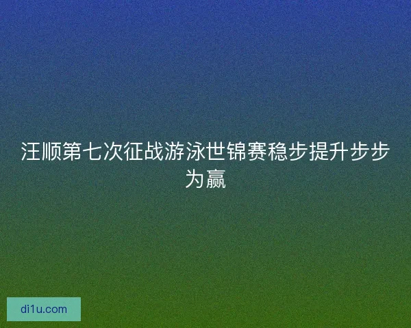 汪顺第七次征战游泳世锦赛稳步提升步步为赢