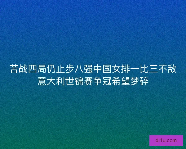 苦战四局仍止步八强中国女排一比三不敌意大利世锦赛争冠希望梦碎 苦战四局仍止步八强中国女排一比三不敌意大利世锦赛争冠希望梦碎
