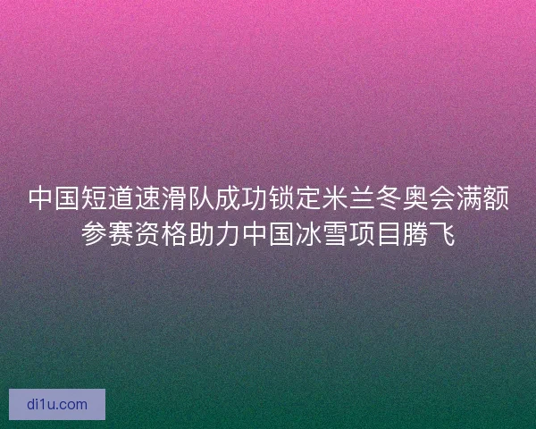 中国短道速滑队成功锁定米兰冬奥会满额参赛资格助力中国冰雪项目腾飞