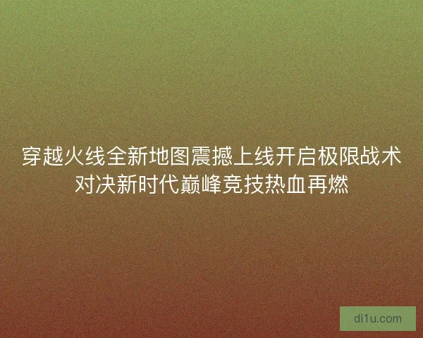 穿越火线全新地图震撼上线开启极限战术对决新时代巅峰竞技热血再燃 穿越火线全新地图震撼上线开启极限战术对决新时代巅峰竞技热血再燃