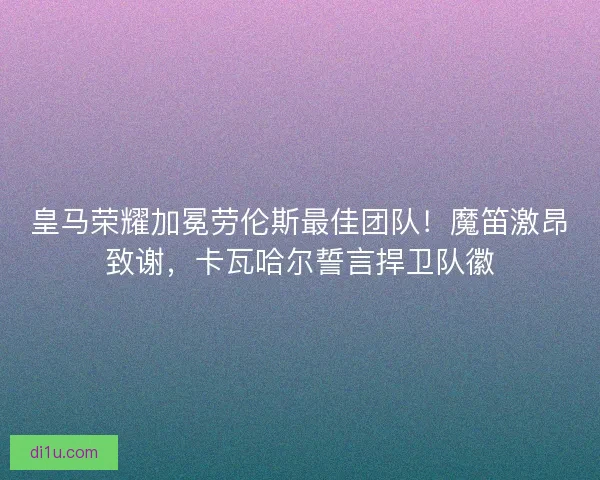 皇马荣耀加冕劳伦斯最佳团队！魔笛激昂致谢，卡瓦哈尔誓言捍卫队徽