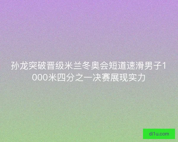 孙龙突破晋级米兰冬奥会短道速滑男子1000米四分之一决赛展现实力