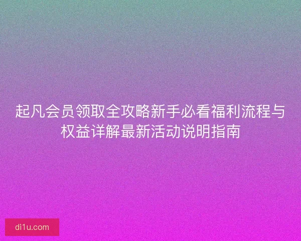 起凡会员领取全攻略新手必看福利流程与权益详解最新活动说明指南 起凡会员领取全攻略新手必看福利流程与权益详解最新活动说明指南