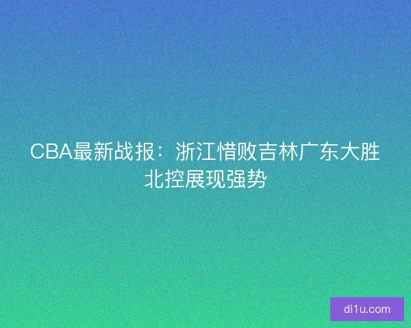 CBA最新战报:浙江惜败吉林广东大胜北控展现强势 CBA最新战报:浙江惜败吉林广东大胜北控展现强势
