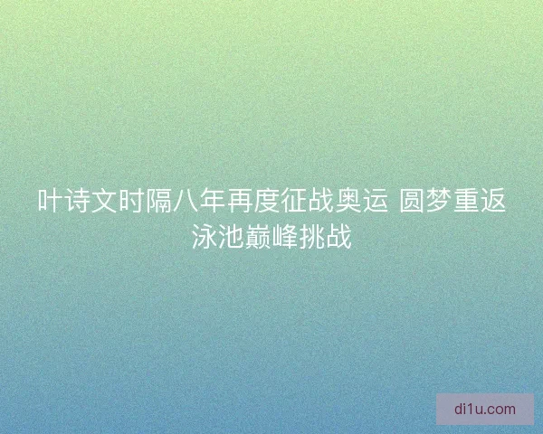 叶诗文时隔八年再度征战奥运 圆梦重返泳池巅峰挑战