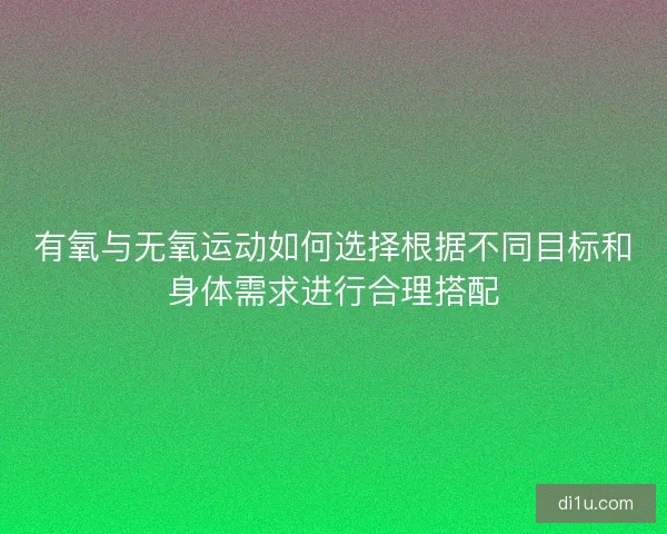 有氧与无氧运动如何选择根据不同目标和身体需求进行合理搭配 有氧与无氧运动如何选择根据不同目标和身体需求进行合理搭配